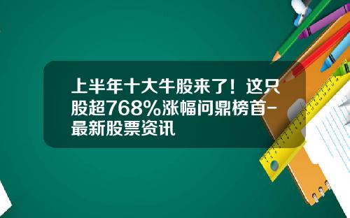 上半年十大牛股来了！这只股超768%涨幅问鼎榜首-最新股票资讯