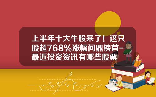 上半年十大牛股来了！这只股超768%涨幅问鼎榜首-最近投资资讯有哪些股票