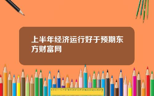 上半年经济运行好于预期东方财富网