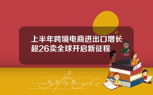 上半年跨境电商进出口增长超26卖全球开启新征程