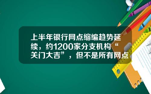 上半年银行网点缩编趋势延续，约1200家分支机构“关门大吉”，但不是所有网点“想撤都能撤”-中国的银行有多少家
