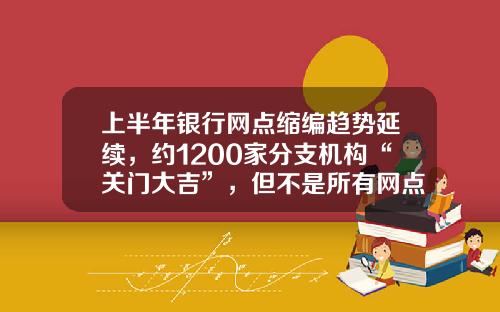上半年银行网点缩编趋势延续，约1200家分支机构“关门大吉”，但不是所有网点“想撤都能撤”-全国有多少种银行
