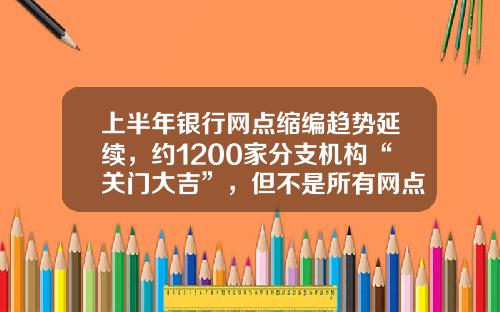 上半年银行网点缩编趋势延续，约1200家分支机构“关门大吉”，但不是所有网点“想撤都能撤”-银行平均每小时多少人