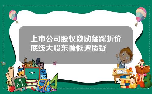 上市公司股权激励猛踩折价底线大股东慷慨遭质疑