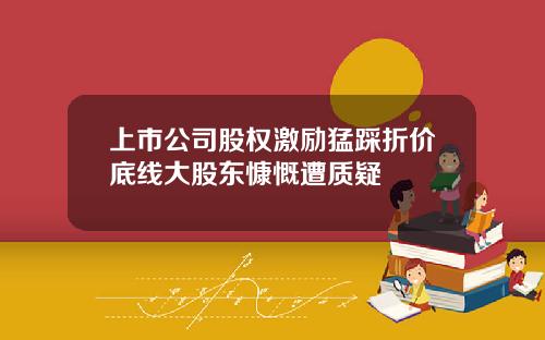 上市公司股权激励猛踩折价底线大股东慷慨遭质疑