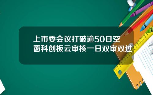 上市委会议打破逾50日空窗科创板云审核一日双审双过
