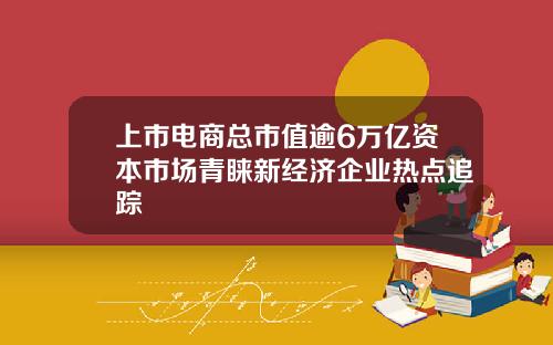 上市电商总市值逾6万亿资本市场青睐新经济企业热点追踪