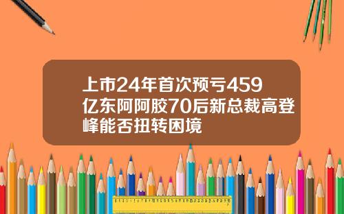 上市24年首次预亏459亿东阿阿胶70后新总裁高登峰能否扭转困境