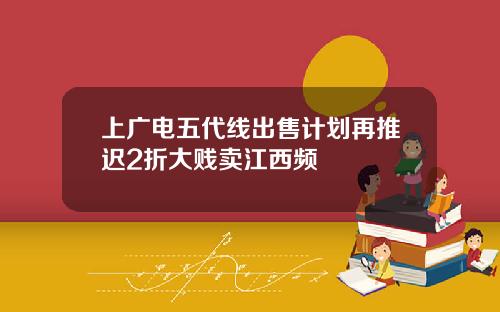 上广电五代线出售计划再推迟2折大贱卖江西频
