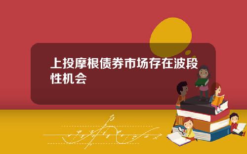 上投摩根债券市场存在波段性机会