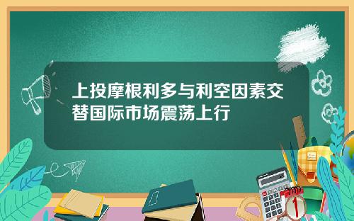 上投摩根利多与利空因素交替国际市场震荡上行