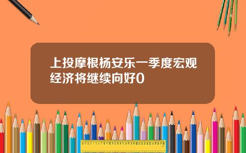 上投摩根杨安乐一季度宏观经济将继续向好0