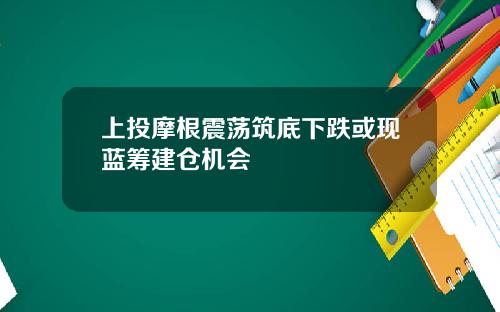 上投摩根震荡筑底下跌或现蓝筹建仓机会