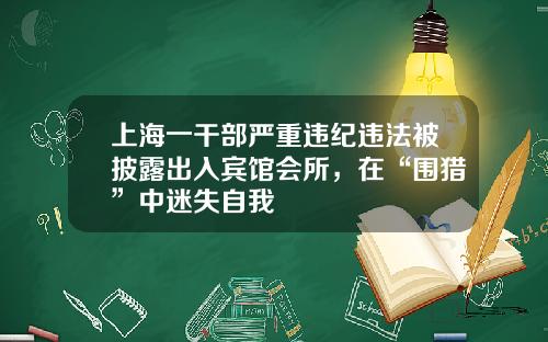 上海一干部严重违纪违法被披露出入宾馆会所,在“围猎”中迷失自我