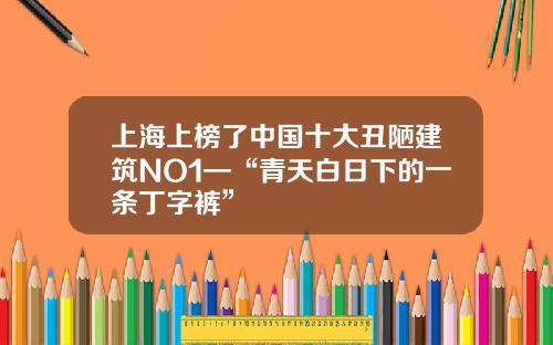 上海上榜了中国十大丑陋建筑NO1—“青天白日下的一条丁字裤”