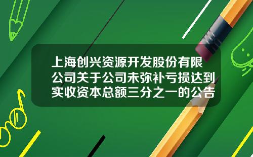 上海创兴资源开发股份有限公司关于公司未弥补亏损达到实收资本总额三分之一的公告