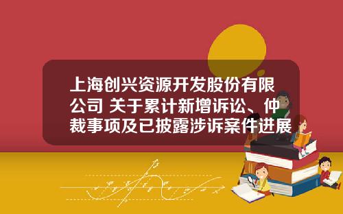 上海创兴资源开发股份有限公司 关于累计新增诉讼、仲裁事项及已披露涉诉案件进展情况的公告