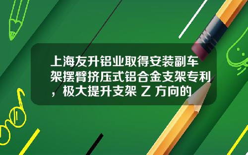 上海友升铝业取得安装副车架摆臂挤压式铝合金支架专利，极大提升支架 Z 方向的刚度和强度