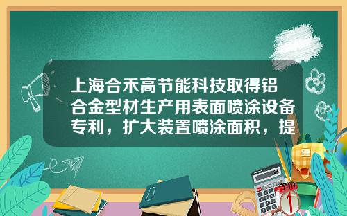 上海合禾高节能科技取得铝合金型材生产用表面喷涂设备专利，扩大装置喷涂面积，提高装置实用性