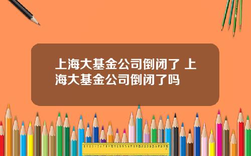 上海大基金公司倒闭了 上海大基金公司倒闭了吗