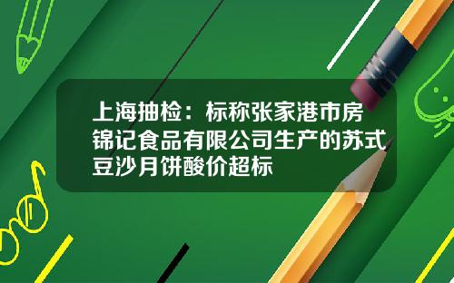 上海抽检：标称张家港市房锦记食品有限公司生产的苏式豆沙月饼酸价超标
