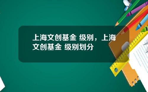 上海文创基金 级别，上海文创基金 级别划分