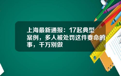 上海最新通报：17起典型案例，多人被处罚这件要命的事，千万别做
