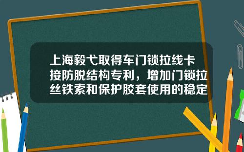 上海毅弋取得车门锁拉线卡接防脱结构专利，增加门锁拉丝铁索和保护胶套使用的稳定性，避免从车门内壁脱落