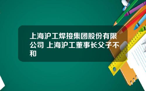 上海沪工焊接集团股份有限公司 上海沪工董事长父子不和