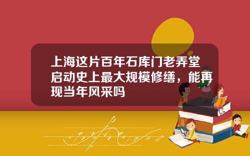 上海这片百年石库门老弄堂启动史上最大规模修缮，能再现当年风采吗