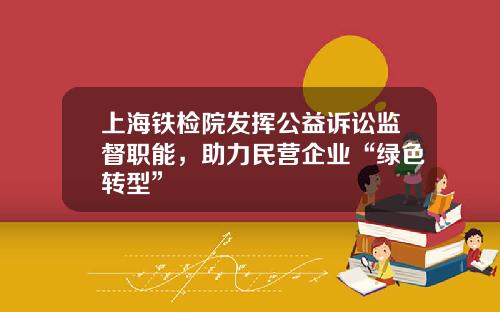 上海铁检院发挥公益诉讼监督职能，助力民营企业“绿色转型”
