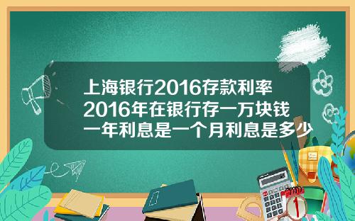 上海银行2016存款利率2016年在银行存一万块钱一年利息是一个月利息是多少