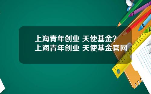 上海青年创业 天使基金？上海青年创业 天使基金官网