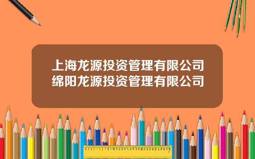 上海龙源投资管理有限公司绵阳龙源投资管理有限公司