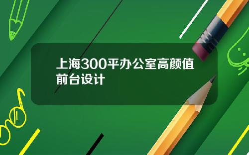 上海300平办公室高颜值前台设计