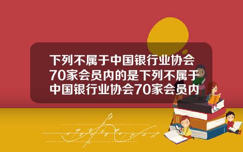 下列不属于中国银行业协会70家会员内的是下列不属于中国银行业协会70家会员内的是什么