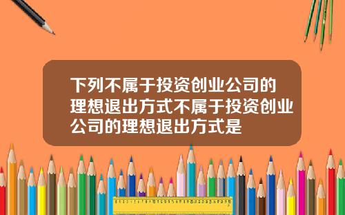 下列不属于投资创业公司的理想退出方式不属于投资创业公司的理想退出方式是