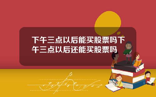 下午三点以后能买股票吗下午三点以后还能买股票吗