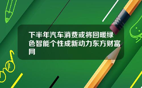 下半年汽车消费或将回暖绿色智能个性成新动力东方财富网