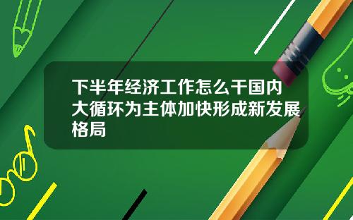 下半年经济工作怎么干国内大循环为主体加快形成新发展格局