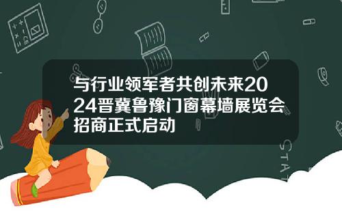 与行业领军者共创未来2024晋冀鲁豫门窗幕墙展览会招商正式启动