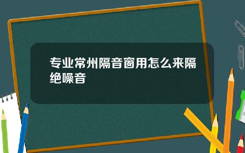 专业常州隔音窗用怎么来隔绝噪音