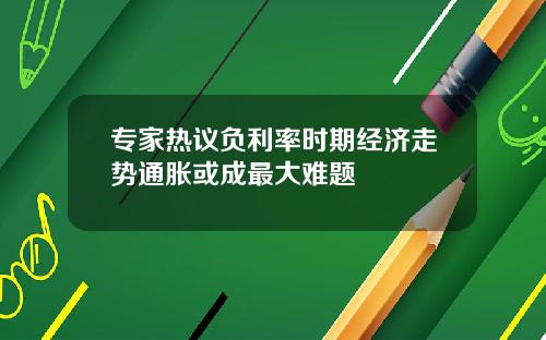 专家热议负利率时期经济走势通胀或成最大难题