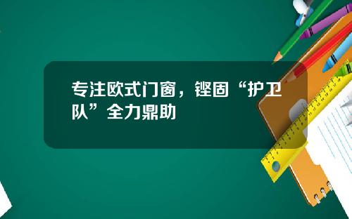 专注欧式门窗，铿固“护卫队”全力鼎助