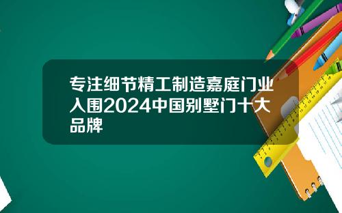 专注细节精工制造嘉庭门业入围2024中国别墅门十大品牌