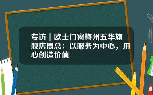 专访｜欧士门窗梅州五华旗舰店周总：以服务为中心，用心创造价值