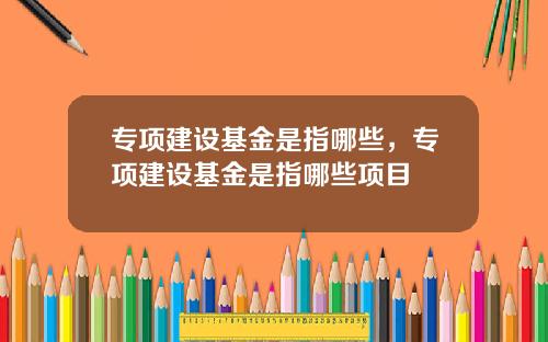 专项建设基金是指哪些，专项建设基金是指哪些项目