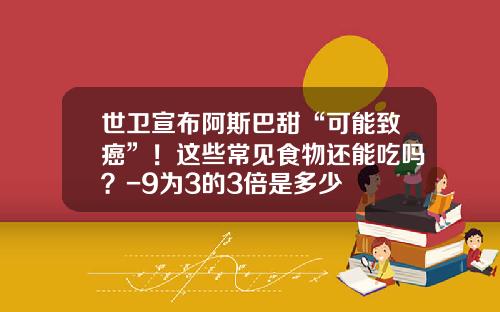 世卫宣布阿斯巴甜“可能致癌”！这些常见食物还能吃吗？-9为3的3倍是多少