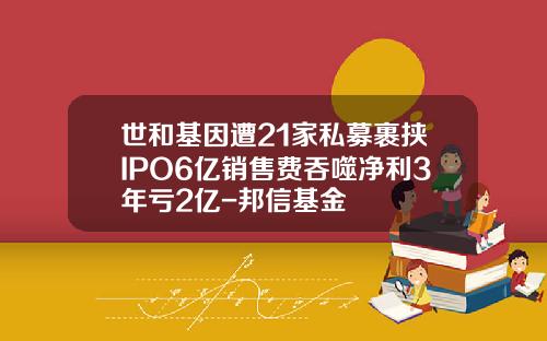 世和基因遭21家私募裹挟IPO6亿销售费吞噬净利3年亏2亿-邦信基金