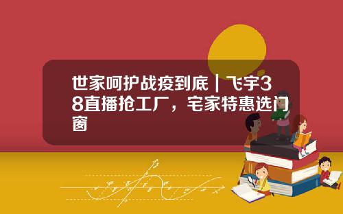 世家呵护战疫到底｜飞宇38直播抢工厂，宅家特惠选门窗